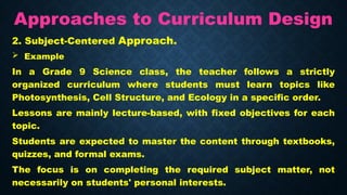 Approaches to Curriculum Design
2. Subject-Centered Approach.
 Example
In a Grade 9 Science class, the teacher follows a strictly
organized curriculum where students must learn topics like
Photosynthesis, Cell Structure, and Ecology in a specific order.
Lessons are mainly lecture-based, with fixed objectives for each
topic.
Students are expected to master the content through textbooks,
quizzes, and formal exams.
The focus is on completing the required subject matter, not
necessarily on students' personal interests.
 