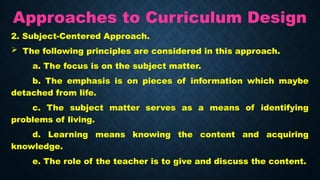 Approaches to Curriculum Design
2. Subject-Centered Approach.
 The following principles are considered in this approach.
a. The focus is on the subject matter.
b. The emphasis is on pieces of information which maybe
detached from life.
c. The subject matter serves as a means of identifying
problems of living.
d. Learning means knowing the content and acquiring
knowledge.
e. The role of the teacher is to give and discuss the content.
 