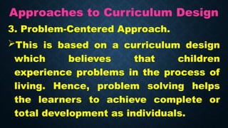 Approaches to Curriculum Design
3. Problem-Centered Approach.
This is based on a curriculum design
which believes that children
experience problems in the process of
living. Hence, problem solving helps
the learners to achieve complete or
total development as individuals.
 