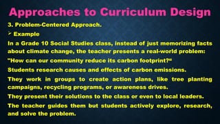 Approaches to Curriculum Design
3. Problem-Centered Approach.
 Example
In a Grade 10 Social Studies class, instead of just memorizing facts
about climate change, the teacher presents a real-world problem:
"How can our community reduce its carbon footprint?“
Students research causes and effects of carbon emissions.
They work in groups to create action plans, like tree planting
campaigns, recycling programs, or awareness drives.
They present their solutions to the class or even to local leaders.
The teacher guides them but students actively explore, research,
and solve the problem.
 