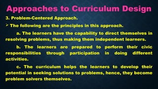Approaches to Curriculum Design
3. Problem-Centered Approach.
 The following are the principles in this approach.
a. The learners have the capability to direct themselves in
resolving problems, thus making them independent learners.
b. The learners are prepared to perform their civic
responsibilities through participation in doing different
activities.
c. The curriculum helps the learners to develop their
potential in seeking solutions to problems, hence, they become
problem solvers themselves.
 