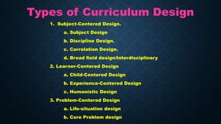 Types of Curriculum Design
1. Subject-Centered Design.
a. Subject Design
b. Discipline Design.
c. Correlation Design.
d. Broad field design/Interdisciplinary
2. Learner-Centered Design
a. Child-Centered Design
b. Experience-Centered Design
c. Humanistic Design
3. Problem-Centered Design
a. Life-situation design
b. Core Problem design
 