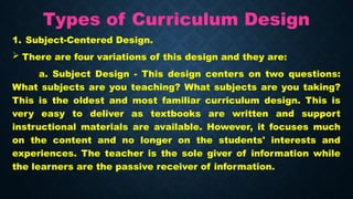 Types of Curriculum Design
1. Subject-Centered Design.
 There are four variations of this design and they are:
a. Subject Design - This design centers on two questions:
What subjects are you teaching? What subjects are you taking?
This is the oldest and most familiar curriculum design. This is
very easy to deliver as textbooks are written and support
instructional materials are available. However, it focuses much
on the content and no longer on the students' interests and
experiences. The teacher is the sole giver of information while
the learners are the passive receiver of information.
 