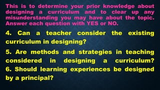 This is to determine your prior knowledge about
designing a curriculum and to clear up any
misunderstanding you may have about the topic.
Answer each question with YES or NO.
4. Can a teacher consider the existing
curriculum in designing?
5. Are methods and strategies in teaching
considered in designing a curriculum?
6. Should learning experiences be designed
by a principal?
 