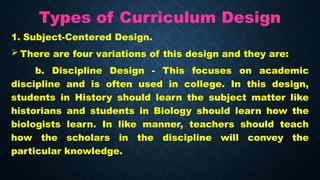 Types of Curriculum Design
1. Subject-Centered Design.
 There are four variations of this design and they are:
b. Discipline Design - This focuses on academic
discipline and is often used in college. In this design,
students in History should learn the subject matter like
historians and students in Biology should learn how the
biologists learn. In like manner, teachers should teach
how the scholars in the discipline will convey the
particular knowledge.
 