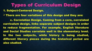 Types of Curriculum Design
1. Subject-Centered Design.
 There are four variations of this design and they are:
c. Correlation Design. Coming from a core, correlated
curriculum design, links separate subject designs in order
to reduce fragmentation. For example, English literature
and Social Studies correlate well in the elementary level.
In the two subjects, while history is being studied,
different literary pieces during the historical period are
also studied.
 