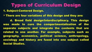 Types of Curriculum Design
1. Subject-Centered Design.
 There are four variations of this design and they are:
d. Broad field design/Interdisciplinary. This design
was made to cure the compartmentalization of the
separate subjects and integrate the contents that are
related to one another. For example, subjects such as
geography, economics, political science, anthropology,
sociology and history are fused into one subject called
Social Studies.
 