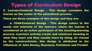 Types of Curriculum Design
2. Learner-Centered Design - This design considers the
learner as the center of the educational process.
There are three examples of this design and they are:
a. Child-Centered Design - This design caters to the
needs and interests of the learners where the learner is
considered as an active participant of the teaching-learning
process. Learners actively create and construct meaning to
what they learn and they usually learn by doing. As viewed
by the constructivists, this design is attributed to the
influences of John Dewey, Rousseau, Pestalozzi and Froebel.
 
