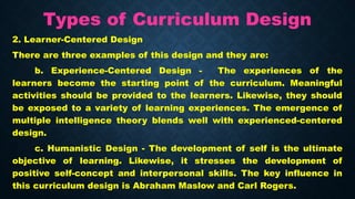 Types of Curriculum Design
2. Learner-Centered Design
There are three examples of this design and they are:
b. Experience-Centered Design - The experiences of the
learners become the starting point of the curriculum. Meaningful
activities should be provided to the learners. Likewise, they should
be exposed to a variety of learning experiences. The emergence of
multiple intelligence theory blends well with experienced-centered
design.
c. Humanistic Design - The development of self is the ultimate
objective of learning. Likewise, it stresses the development of
positive self-concept and interpersonal skills. The key influence in
this curriculum design is Abraham Maslow and Carl Rogers.
 
