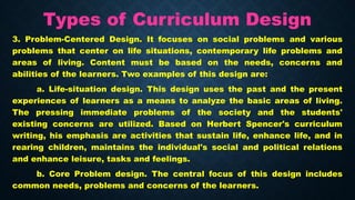Types of Curriculum Design
3. Problem-Centered Design. It focuses on social problems and various
problems that center on life situations, contemporary life problems and
areas of living. Content must be based on the needs, concerns and
abilities of the learners. Two examples of this design are:
a. Life-situation design. This design uses the past and the present
experiences of learners as a means to analyze the basic areas of living.
The pressing immediate problems of the society and the students'
existing concerns are utilized. Based on Herbert Spencer's curriculum
writing, his emphasis are activities that sustain life, enhance life, and in
rearing children, maintains the individual's social and political relations
and enhance leisure, tasks and feelings.
b. Core Problem design. The central focus of this design includes
common needs, problems and concerns of the learners.
 