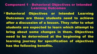 Component 1 - Behavioral Objectives or Intended
Learning Outcomes
Behavioral Objectives or Intended Learning
Outcomes are those students need to achieve
after a discussion of a lesson. They refer to what
students are expected to learn which attempt to
bring about some changes in them. Objectives
need to be determined at the beginning of the
learning journey for specification of objectives
has the following benefits.
 