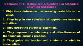 Component 1 - Behavioral Objectives or Intended
Learning Outcomes
1. Objectives determine the learning materials to be
used.
2. They help in the selection of appropriate learning
activities.
3. They direct the students' attention.
4. They improve the adequacy and effectiveness of
the teaching-learning process.
5. They guide the teacher and students on what to
accomplish.
 