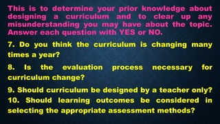 This is to determine your prior knowledge about
designing a curriculum and to clear up any
misunderstanding you may have about the topic.
Answer each question with YES or NO.
7. Do you think the curriculum is changing many
times a year?
8. Is the evaluation process necessary for
curriculum change?
9. Should curriculum be designed by a teacher only?
10. Should learning outcomes be considered in
selecting the appropriate assessment methods?
 