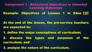 Component 1 - Behavioral Objectives or Intended
Learning Outcomes
Example: Objectives of Lesson 1 in Educ 157
At the end of the lesson, the pre-service teachers
are expected to:
1. define the major conceptions of curriculum;
2. discuss the types and purposes of the
curriculum; and
3. analyze the nature of the curriculum.
 