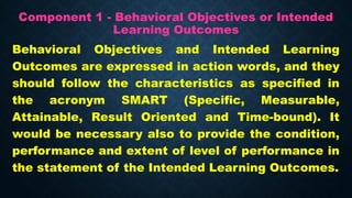 Component 1 - Behavioral Objectives or Intended
Learning Outcomes
Behavioral Objectives and Intended Learning
Outcomes are expressed in action words, and they
should follow the characteristics as specified in
the acronym SMART (Specific, Measurable,
Attainable, Result Oriented and Time-bound). It
would be necessary also to provide the condition,
performance and extent of level of performance in
the statement of the Intended Learning Outcomes.
 