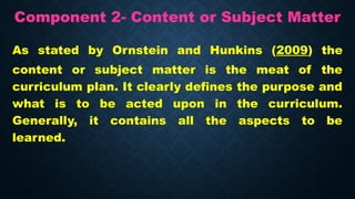 Component 2- Content or Subject Matter
As stated by Ornstein and Hunkins (2009) the
content or subject matter is the meat of the
curriculum plan. It clearly defines the purpose and
what is to be acted upon in the curriculum.
Generally, it contains all the aspects to be
learned.
 