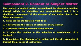 Component 2- Content or Subject Matter
The content or subject matter is considered the element or medium
through which the objectives are accomplished, and it is a
significant component of the process of curriculum due to the
following reasons:
1. It directs the students on what to do.
2. It determines the course of action for every learner.
3. It provides bases to the evaluation process.
4. It helps the teacher in the selection or development of a
textbook.
5. It contains the ideology of a nation and thereby promotes it
through the process of instruction.
 