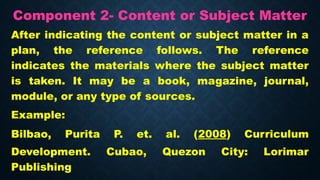 Component 2- Content or Subject Matter
After indicating the content or subject matter in a
plan, the reference follows. The reference
indicates the materials where the subject matter
is taken. It may be a book, magazine, journal,
module, or any type of sources.
Example:
Bilbao, Purita P. et. al. (2008) Curriculum
Development. Cubao, Quezon City: Lorimar
Publishing
 