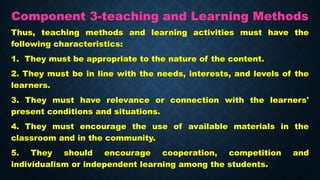 Component 3-teaching and Learning Methods
Thus, teaching methods and learning activities must have the
following characteristics:
1. They must be appropriate to the nature of the content.
2. They must be in line with the needs, interests, and levels of the
learners.
3. They must have relevance or connection with the learners'
present conditions and situations.
4. They must encourage the use of available materials in the
classroom and in the community.
5. They should encourage cooperation, competition and
individualism or independent learning among the students.
 