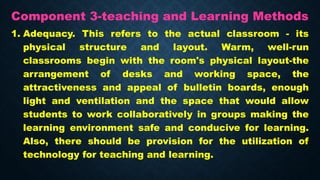 Component 3-teaching and Learning Methods
1. Adequacy. This refers to the actual classroom - its
physical structure and layout. Warm, well-run
classrooms begin with the room's physical layout-the
arrangement of desks and working space, the
attractiveness and appeal of bulletin boards, enough
light and ventilation and the space that would allow
students to work collaboratively in groups making the
learning environment safe and conducive for learning.
Also, there should be provision for the utilization of
technology for teaching and learning.
 