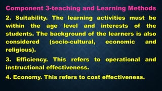Component 3-teaching and Learning Methods
2. Suitability. The learning activities must be
within the age level and interests of the
students. The background of the learners is also
considered (socio-cultural, economic and
religious).
3. Efficiency. This refers to operational and
instructional effectiveness.
4. Economy. This refers to cost effectiveness.
 