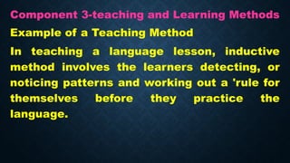 Component 3-teaching and Learning Methods
Example of a Teaching Method
In teaching a language lesson, inductive
method involves the learners detecting, or
noticing patterns and working out a 'rule for
themselves before they practice the
language.
 