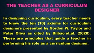 THE TEACHER AS A CURRICULUM
DESIGNER
In designing curriculum, every teacher needs
to know the ten (10) axioms for curriculum
designers presented by Gordon W. Taylor and
Peter Oliva as cited by Bilbao et.al. (2020).
These are principles that guide a teacher in
performing his role as a curriculum designer.
 