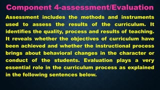 Component 4-assessment/Evaluation
Assessment includes the methods and instruments
used to assess the results of the curriculum. It
identifies the quality, process and results of teaching.
It reveals whether the objectives of curriculum have
been achieved and whether the instructional process
brings about behavioral changes in the character or
conduct of the students. Evaluation plays a very
essential role in the curriculum process as explained
in the following sentences below.
 