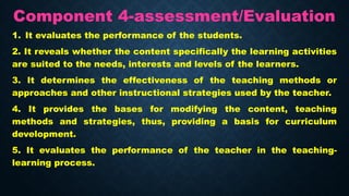 Component 4-assessment/Evaluation
1. It evaluates the performance of the students.
2. It reveals whether the content specifically the learning activities
are suited to the needs, interests and levels of the learners.
3. It determines the effectiveness of the teaching methods or
approaches and other instructional strategies used by the teacher.
4. It provides the bases for modifying the content, teaching
methods and strategies, thus, providing a basis for curriculum
development.
5. It evaluates the performance of the teacher in the teaching-
learning process.
 