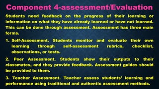 Component 4-assessment/Evaluation
Students need feedback on the progress of their learning or
information on what they have already learned or have not learned.
This can be done through assessment. Assessment has three main
forms.
1. Self-Assessment. Students monitor and evaluate their own
learning through self-assessment rubrics, checklist,
observations, or tests.
2. Peer Assessment. Students show their outputs to their
classmates, and they provide feedback. Assessment guides should
be provided to them.
3. Teacher Assessment. Teacher assess students’ learning and
performance using traditional and authentic assessment methods.
 