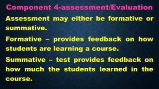 Component 4-assessment/Evaluation
Assessment may either be formative or
summative.
Formative – provides feedback on how
students are learning a course.
Summative – test provides feedback on
how much the students learned in the
course.
 