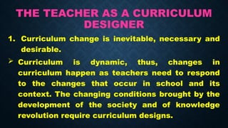 THE TEACHER AS A CURRICULUM
DESIGNER
1. Curriculum change is inevitable, necessary and
desirable.
 Curriculum is dynamic, thus, changes in
curriculum happen as teachers need to respond
to the changes that occur in school and its
context. The changing conditions brought by the
development of the society and of knowledge
revolution require curriculum designs.
 