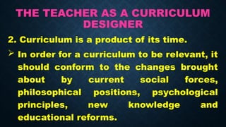 THE TEACHER AS A CURRICULUM
DESIGNER
2. Curriculum is a product of its time.
 In order for a curriculum to be relevant, it
should conform to the changes brought
about by current social forces,
philosophical positions, psychological
principles, new knowledge and
educational reforms.
 