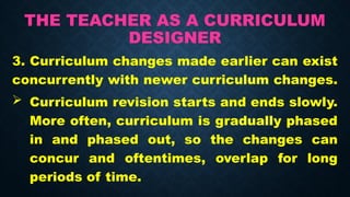 THE TEACHER AS A CURRICULUM
DESIGNER
3. Curriculum changes made earlier can exist
concurrently with newer curriculum changes.
 Curriculum revision starts and ends slowly.
More often, curriculum is gradually phased
in and phased out, so the changes can
concur and oftentimes, overlap for long
periods of time.
 