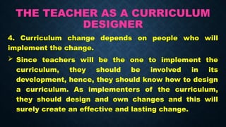 THE TEACHER AS A CURRICULUM
DESIGNER
4. Curriculum change depends on people who will
implement the change.
 Since teachers will be the one to implement the
curriculum, they should be involved in its
development, hence, they should know how to design
a curriculum. As implementers of the curriculum,
they should design and own changes and this will
surely create an effective and lasting change.
 