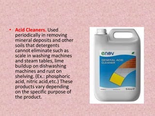 • Acid Cleaners. Used
periodically in removing
mineral deposits and other
soils that detergents
cannot eliminate such as
scale in washing machines
and steam tables, lime
buildup on dishwashing
machines and rust on
shelving. (Ex.: phosphoric
acid, nitric acid,etc.) These
products vary depending
on the specific purpose of
the product.
 