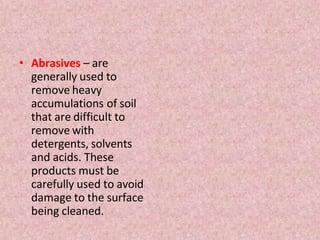 • Abrasives – are
generally used to
remove heavy
accumulations of soil
that are difficult to
remove with
detergents, solvents
and acids. These
products must be
carefully used to avoid
damage to the surface
being cleaned.
 