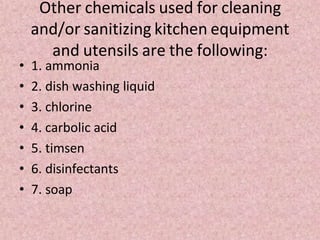 Other chemicals used for cleaning
and/or sanitizing kitchen equipment
and utensils are the following:
• 1. ammonia
• 2. dish washing liquid
• 3. chlorine
• 4. carbolic acid
• 5. timsen
• 6. disinfectants
• 7. soap
 