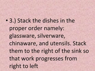 • 3.) Stack the dishes in the
proper order namely:
glassware, silverware,
chinaware, and utensils. Stack
them to the right of the sink so
that work progresses from
right to left
 