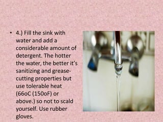 • 4.) Fill the sink with
water and add a
considerable amount of
detergent. The hotter
the water, the better it’s
sanitizing and grease-
cutting properties but
use tolerable heat
(66oC (150oF) or
above.) so not to scald
yourself. Use rubber
gloves.
 