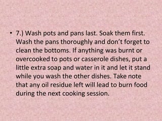 • 7.) Wash pots and pans last. Soak them first.
Wash the pans thoroughly and don’t forget to
clean the bottoms. If anything was burnt or
overcooked to pots or casserole dishes, put a
little extra soap and water in it and let it stand
while you wash the other dishes. Take note
that any oil residue left will lead to burn food
during the next cooking session.
 