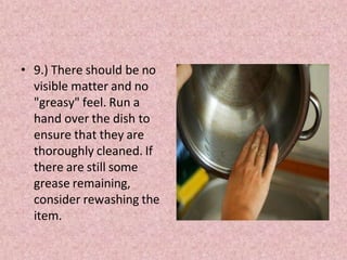• 9.) There should be no
visible matter and no
"greasy" feel. Run a
hand over the dish to
ensure that they are
thoroughly cleaned. If
there are still some
grease remaining,
consider rewashing the
item.
 