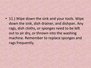 • 11.) Wipe down the sink and your tools. Wipe
down the sink, dish drainer, and dishpan. Any
rags, dish cloths, or sponges need to be left
out to air dry, or thrown into the washing
machine. Remember to replace sponges and
rags frequently.
 