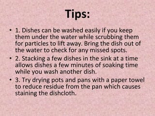Tips:
• 1. Dishes can be washed easily if you keep
them under the water while scrubbing them
for particles to lift away. Bring the dish out of
the water to check for any missed spots.
• 2. Stacking a few dishes in the sink at a time
allows dishes a few minutes of soaking time
while you wash another dish.
• 3. Try drying pots and pans with a paper towel
to reduce residue from the pan which causes
staining the dishcloth.
 