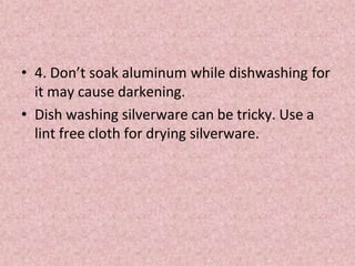 • 4. Don’t soak aluminum while dishwashing for
it may cause darkening.
• Dish washing silverware can be tricky. Use a
lint free cloth for drying silverware.
 