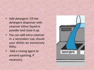 • Add detergent. Fill the
detergent dispenser with
cleanser either liquid or
powder and close it up.
• You can add extra cleanser
in a secondary cup should
your dishes be excessively
filthy.
• Add a rinsing agent to
prevent spotting, if
necessary.
 