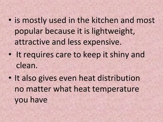 • is mostly used in the kitchen and most
popular because it is lightweight,
attractive and less expensive.
• It requires care to keep it shiny and
clean.
• It also gives even heat distribution
no matter what heat temperature
you have
 