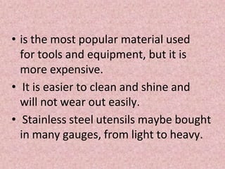 • is the most popular material used
for tools and equipment, but it is
more expensive.
• It is easier to clean and shine and
will not wear out easily.
• Stainless steel utensils maybe bought
in many gauges, from light to heavy.
 