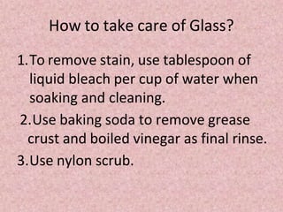 How to take care of Glass?
1.To remove stain, use tablespoon of
liquid bleach per cup of water when
soaking and cleaning.
2.Use baking soda to remove grease
crust and boiled vinegar as final rinse.
3.Use nylon scrub.
 