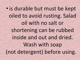 •is durable but must be kept
oiled to avoid rusting. Salad
oil with no salt or
shortening can be rubbed
inside and out and dried.
Wash with soap
(not detergent) before using.
 